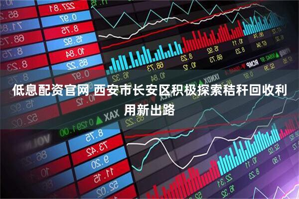 低息配资官网 西安市长安区积极探索秸秆回收利用新出路