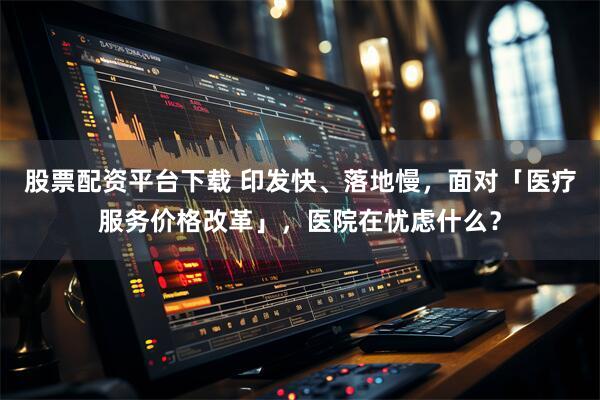 股票配资平台下载 印发快、落地慢，面对「医疗服务价格改革」，医院在忧虑什么？