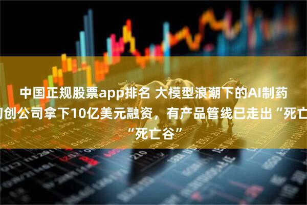 中国正规股票app排名 大模型浪潮下的AI制药：初创公司拿下10亿美元融资，有产品管线已走出“死亡谷”