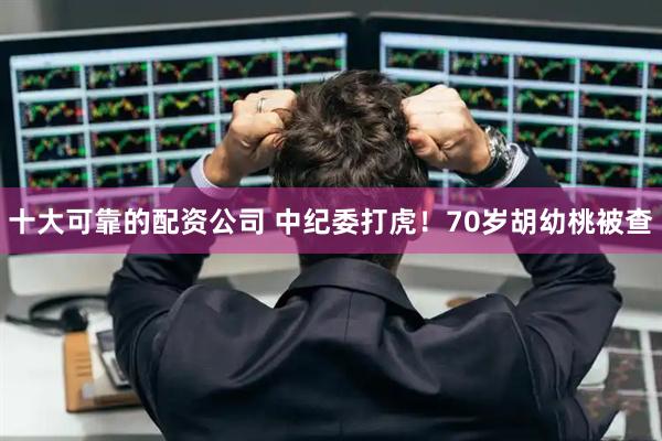 十大可靠的配资公司 中纪委打虎！70岁胡幼桃被查