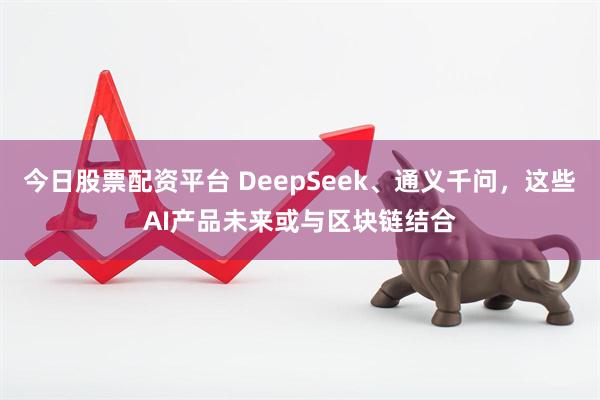 今日股票配资平台 DeepSeek、通义千问，这些AI产品未来或与区块链结合