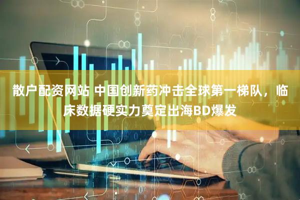 散户配资网站 中国创新药冲击全球第一梯队，临床数据硬实力奠定出海BD爆发