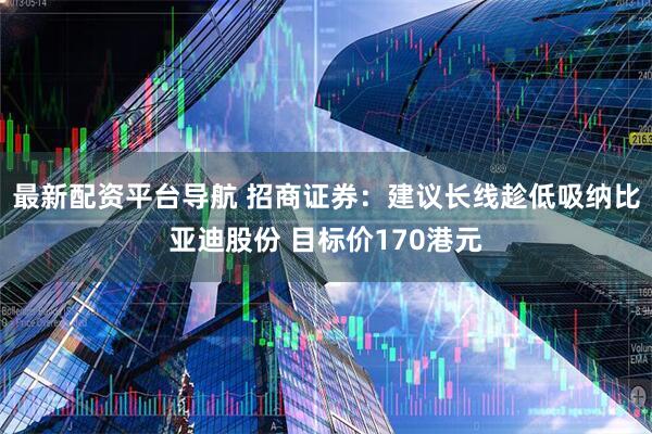 最新配资平台导航 招商证券：建议长线趁低吸纳比亚迪股份 目标价170港元