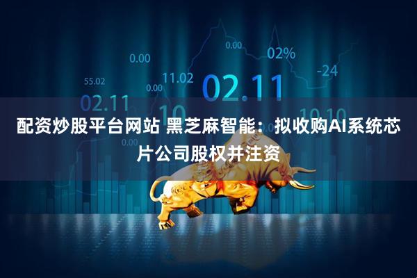 配资炒股平台网站 黑芝麻智能：拟收购AI系统芯片公司股权并注资