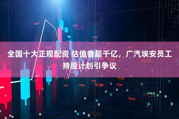 全国十大正规配资 估值曾超千亿，广汽埃安员工持股计划引争议