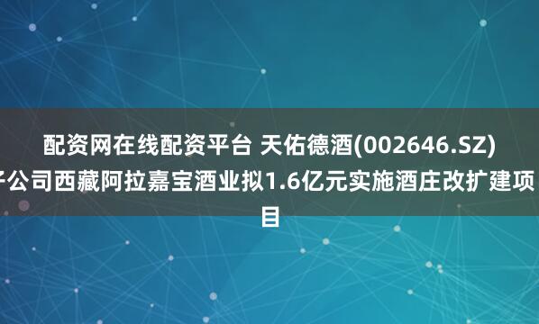 配资网在线配资平台 天佑德酒(002646.SZ)子公司西藏阿拉嘉宝酒业拟1.6亿元实施酒庄改扩建项目