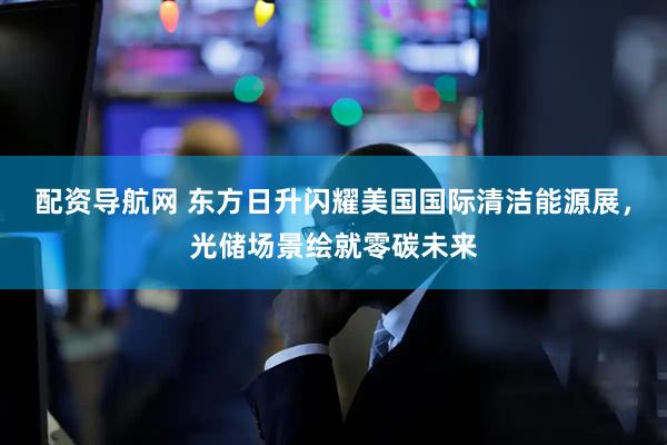 配资导航网 东方日升闪耀美国国际清洁能源展，光储场景绘就零碳未来
