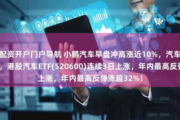 配资开户门户导航 小鹏汽车早盘冲高涨近10%，汽车股全线高开，港股汽车ETF(520600)连续3日上涨，年内最高反弹涨超32%！