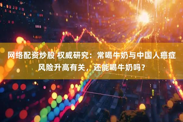 网络配资炒股 权威研究：常喝牛奶与中国人癌症风险升高有关，还能喝牛奶吗？