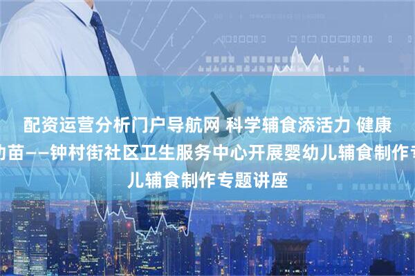 配资运营分析门户导航网 科学辅食添活力 健康成长护幼苗——钟村街社区卫生服务中心开展婴幼儿辅食制作专题讲座