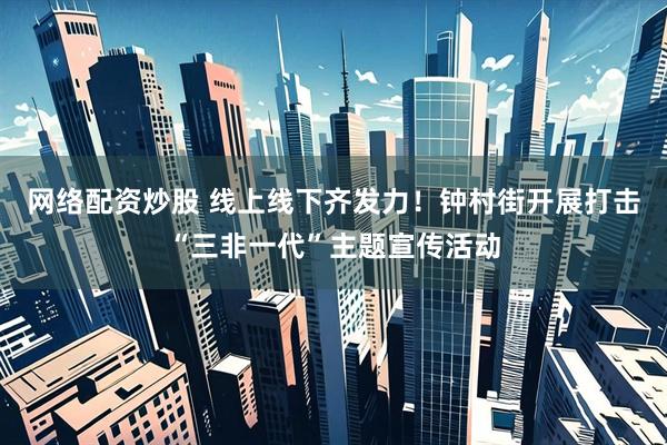 网络配资炒股 线上线下齐发力！钟村街开展打击“三非一代”主题宣传活动