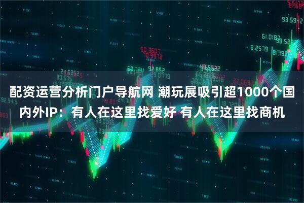 配资运营分析门户导航网 潮玩展吸引超1000个国内外IP：有人在这里找爱好 有人在这里找商机