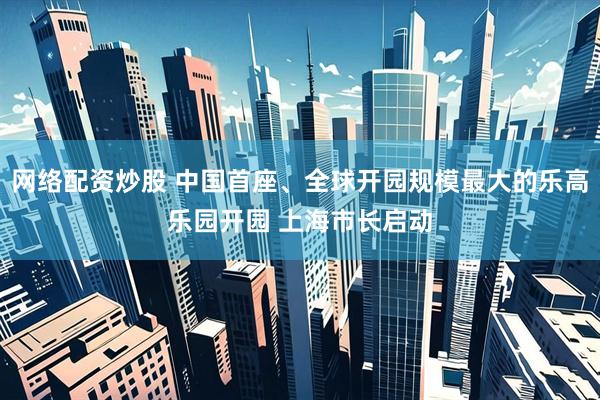 网络配资炒股 中国首座、全球开园规模最大的乐高乐园开园 上海市长启动