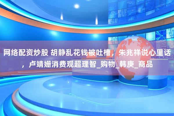 网络配资炒股 胡静乱花钱被吐槽，朱兆祥说心里话，卢靖姗消费观超理智_购物_韩庚_商品