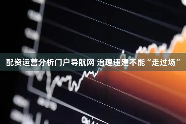 配资运营分析门户导航网 治理违建不能“走过场”