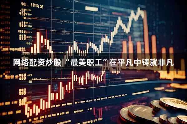网络配资炒股 “最美职工”在平凡中铸就非凡