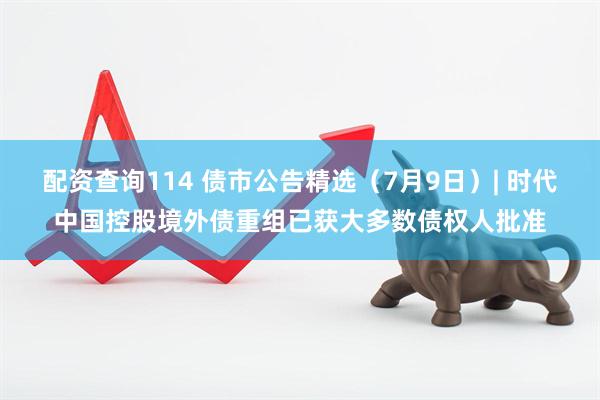 配资查询114 债市公告精选（7月9日）| 时代中国控股境外债重组已获大多数债权人批准