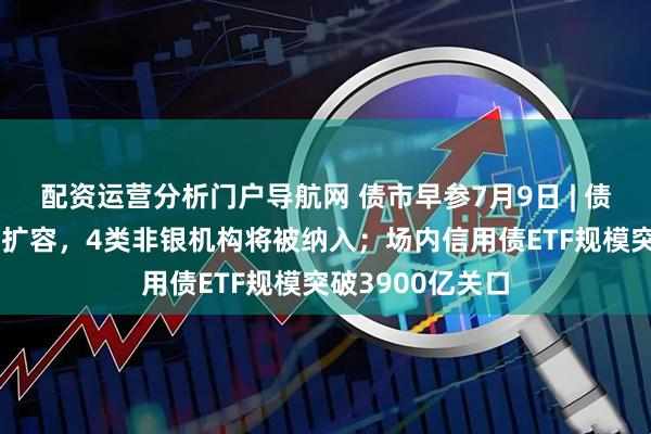 配资运营分析门户导航网 债市早参7月9日 | 债券通“南向通”扩容，4类非银机构将被纳入；场内信用债ETF规模突破3900亿关口