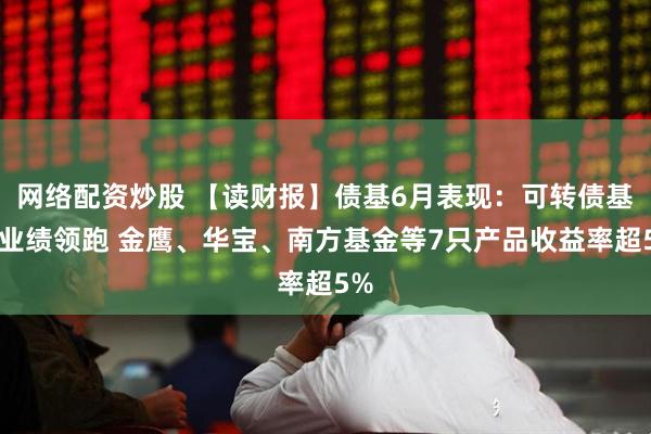 网络配资炒股 【读财报】债基6月表现：可转债基金业绩领跑 金鹰、华宝、南方基金等7只产品收益率超5%