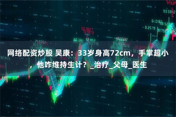 网络配资炒股 吴康：33岁身高72cm，手掌超小，他咋维持生计？_治疗_父母_医生