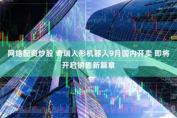 网络配资炒股 奇瑞人形机器人9月国内开卖 即将开启销售新篇章