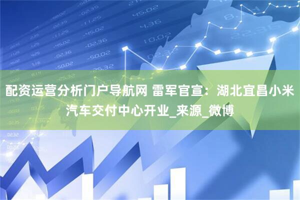 配资运营分析门户导航网 雷军官宣：湖北宜昌小米汽车交付中心开业_来源_微博