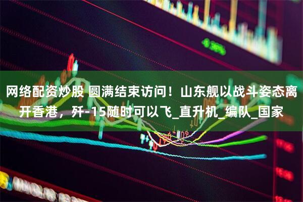 网络配资炒股 圆满结束访问！山东舰以战斗姿态离开香港，歼-15随时可以飞_直升机_编队_国家