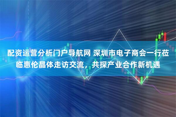 配资运营分析门户导航网 深圳市电子商会一行莅临惠伦晶体走访交流，共探产业合作新机遇