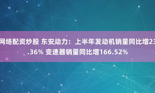 网络配资炒股 东安动力：上半年发动机销量同比增23.36% 变速器销量同比增166.52%