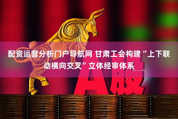 配资运营分析门户导航网 甘肃工会构建“上下联动横向交叉”立体经审体系