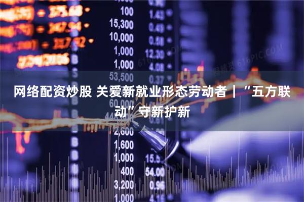 网络配资炒股 关爱新就业形态劳动者｜“五方联动”守新护新