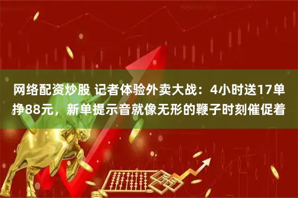 网络配资炒股 记者体验外卖大战：4小时送17单挣88元，新单提示音就像无形的鞭子时刻催促着