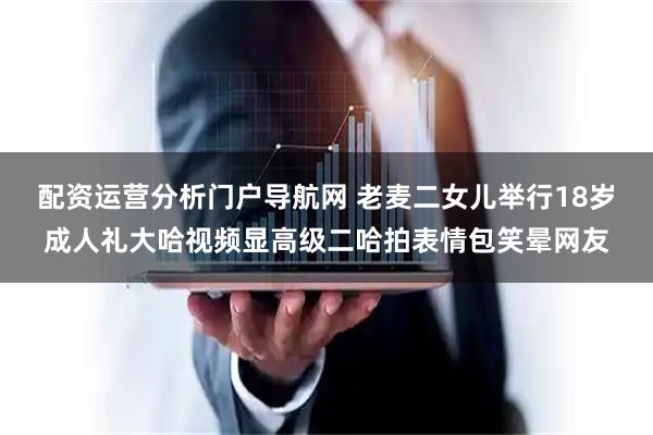 配资运营分析门户导航网 老麦二女儿举行18岁成人礼大哈视频显高级二哈拍表情包笑晕网友
