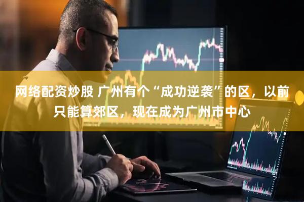 网络配资炒股 广州有个“成功逆袭”的区，以前只能算郊区，现在成为广州市中心