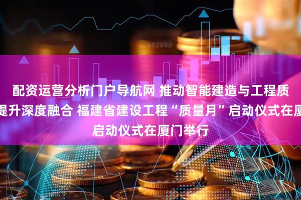 配资运营分析门户导航网 推动智能建造与工程质量安全提升深度融合 福建省建设工程“质量月”启动仪式在厦门举行
