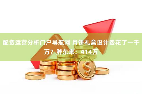 配资运营分析门户导航网 月饼礼盒设计费花了一千万？胖东来：414万