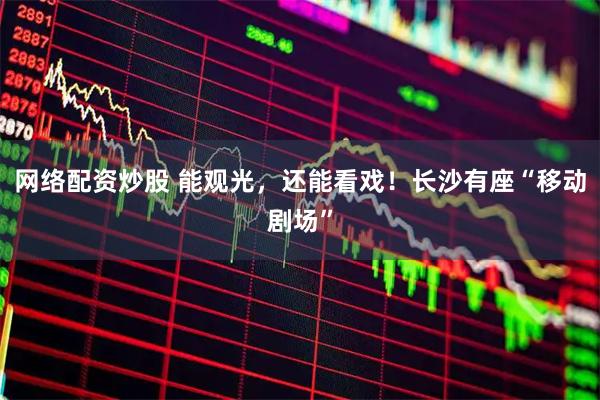 网络配资炒股 能观光，还能看戏！长沙有座“移动剧场”