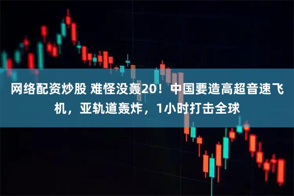 网络配资炒股 难怪没轰20！中国要造高超音速飞机，亚轨道轰炸，1小时打击全球
