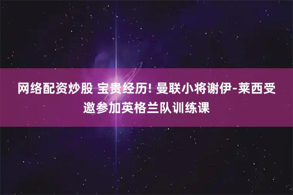 网络配资炒股 宝贵经历! 曼联小将谢伊-莱西受邀参加英格兰队训练课