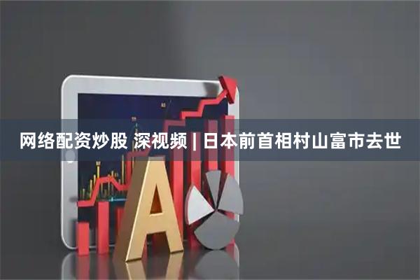 网络配资炒股 深视频 | 日本前首相村山富市去世