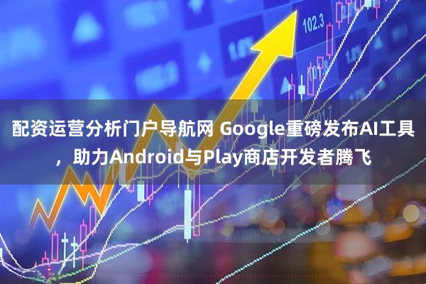 配资运营分析门户导航网 Google重磅发布AI工具,助力Android与Play商店开发者腾飞
