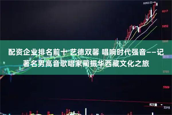 配资企业排名前十 艺德双馨 唱响时代强音——记著名男高音歌唱家蔺振华西藏文化之旅