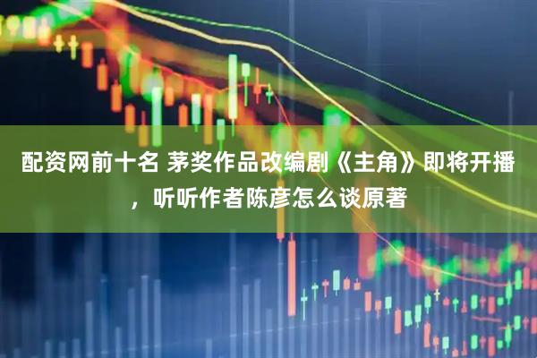 配资网前十名 茅奖作品改编剧《主角》即将开播，听听作者陈彦怎么谈原著